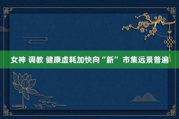 女神 调教 健康虚耗加快向“新” 市集远景普遍