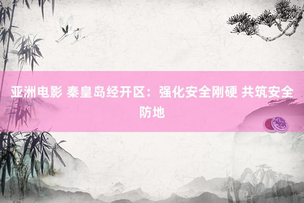 亚洲电影 秦皇岛经开区：强化安全刚硬 共筑安全防地