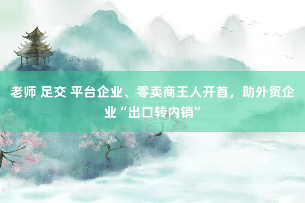 老师 足交 平台企业、零卖商王人开首，助外贸企业“出口转内销”