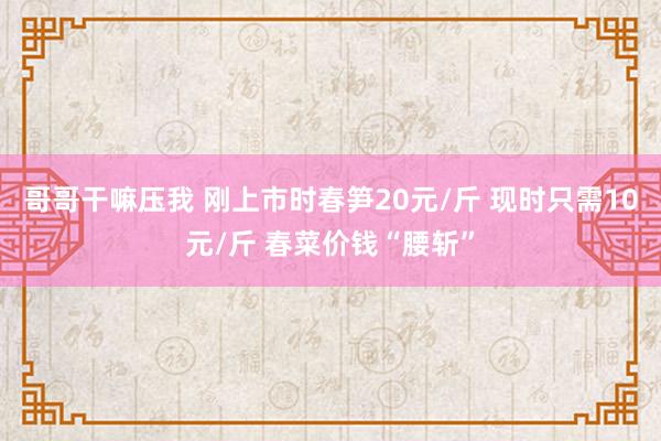 哥哥干嘛压我 刚上市时春笋20元/斤 现时只需10元/斤 春菜价钱“腰斩”