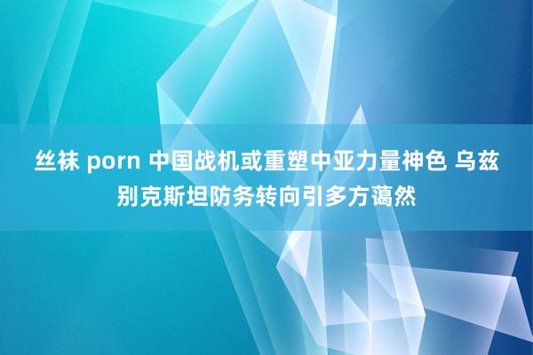 丝袜 porn 中国战机或重塑中亚力量神色 乌兹别克斯坦防务转向引多方蔼然