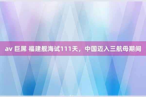av 巨屌 福建舰海试111天，中国迈入三航母期间