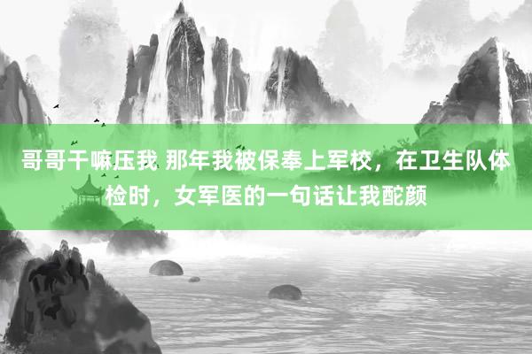 哥哥干嘛压我 那年我被保奉上军校，在卫生队体检时，女军医的一句话让我酡颜