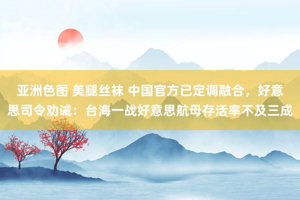 亚洲色图 美腿丝袜 中国官方已定调融合，好意思司令劝诫：台海一战好意思航母存活率不及三成