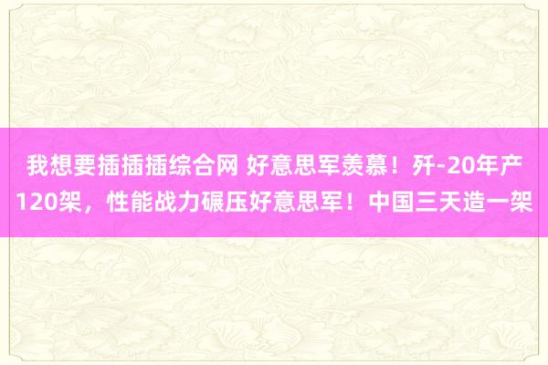 我想要插插插综合网 好意思军羡慕！歼-20年产120架，性能战力碾压好意思军！中国三天造一架
