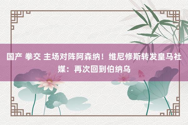国产 拳交 主场对阵阿森纳！维尼修斯转发皇马社媒：再次回到伯纳乌