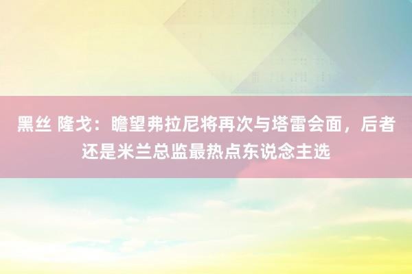 黑丝 隆戈：瞻望弗拉尼将再次与塔雷会面，后者还是米兰总监最热点东说念主选