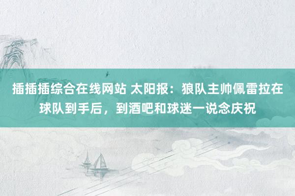 插插插综合在线网站 太阳报：狼队主帅佩雷拉在球队到手后，到酒吧和球迷一说念庆祝