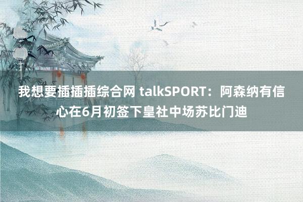 我想要插插插综合网 talkSPORT：阿森纳有信心在6月初签下皇社中场苏比门迪