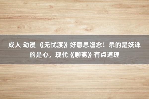 成人 动漫 《无忧渡》好意思瞻念！杀的是妖诛的是心，现代《聊斋》有点道理