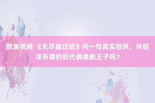 欧美视频 《无尽越过班》问一句真实招供，许绍洋所谓的初代偶像剧王子吗？