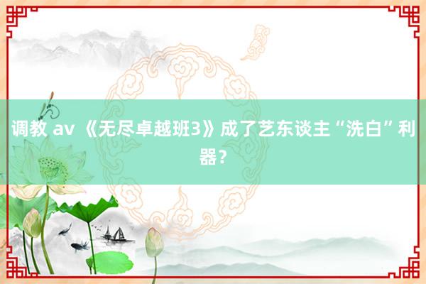 调教 av 《无尽卓越班3》成了艺东谈主“洗白”利器？