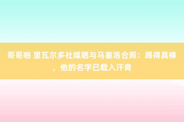 哥哥啪 里瓦尔多社媒晒与马塞洛合照：踢得真棒，他的名字已载入汗青