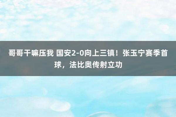 哥哥干嘛压我 国安2-0向上三镇！张玉宁赛季首球，法比奥传射立功