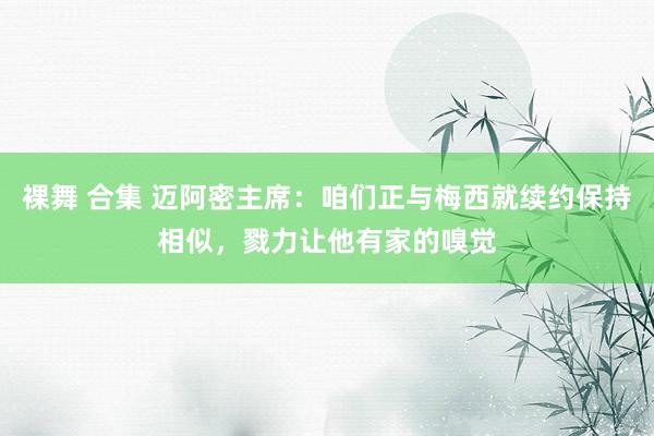 裸舞 合集 迈阿密主席：咱们正与梅西就续约保持相似，戮力让他有家的嗅觉