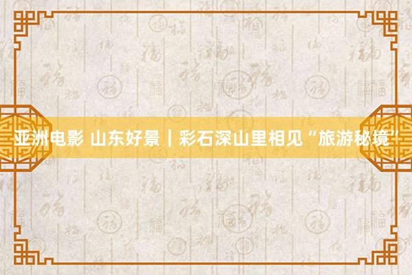 亚洲电影 山东好景｜彩石深山里相见“旅游秘境”
