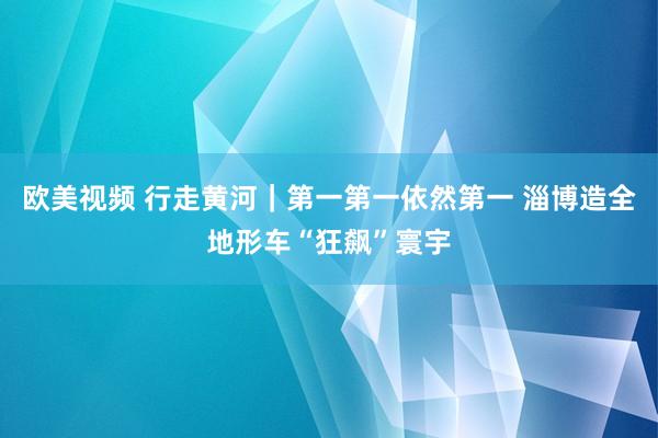 欧美视频 行走黄河｜第一第一依然第一 淄博造全地形车“狂飙”寰宇