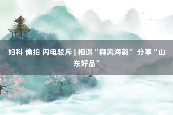 妇科 偷拍 闪电驳斥 | 相遇“椰风海韵” 分享“山东好品”