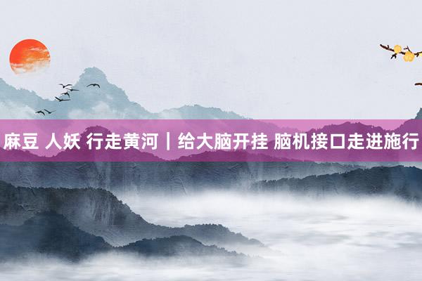 麻豆 人妖 行走黄河|给大脑开挂 脑机接口走进施行