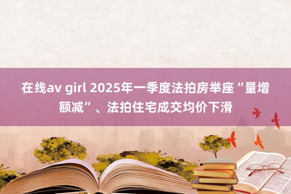 在线av girl 2025年一季度法拍房举座“量增额减”、法拍住宅成交均价下滑