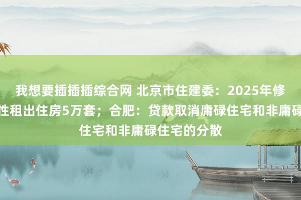我想要插插插综合网 北京市住建委：2025年修复筹集保险性租出住房5万套；合肥：贷款取消庸碌住宅和非庸碌住宅的分散