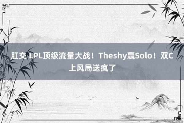 肛交 LPL顶级流量大战！Theshy赢Solo！双C上风局送疯了