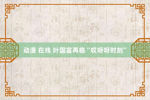 动漫 在线 叶国富再临“哎呀呀时刻”