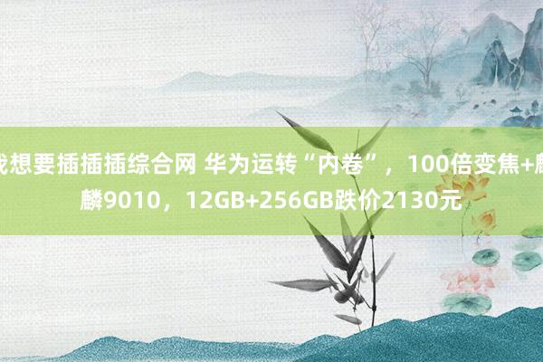 我想要插插插综合网 华为运转“内卷”，100倍变焦+麒麟9010，12GB+256GB跌价2130元