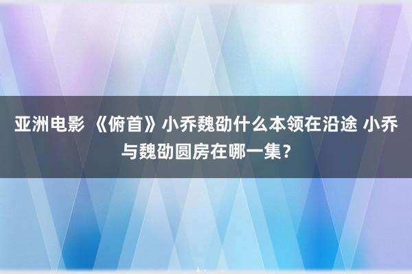 亚洲电影 《俯首》小乔魏劭什么本领在沿途 小乔与魏劭圆房在哪一集？