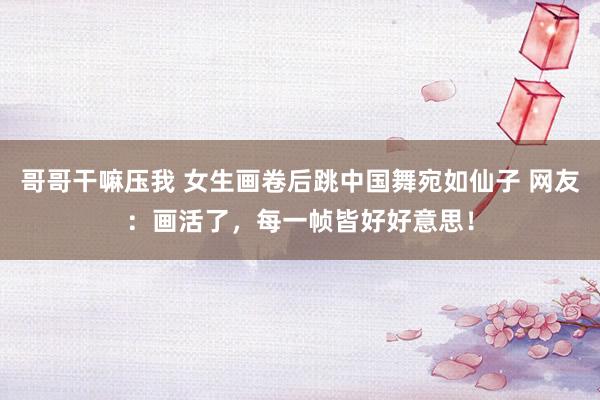 哥哥干嘛压我 女生画卷后跳中国舞宛如仙子 网友：画活了，每一帧皆好好意思！