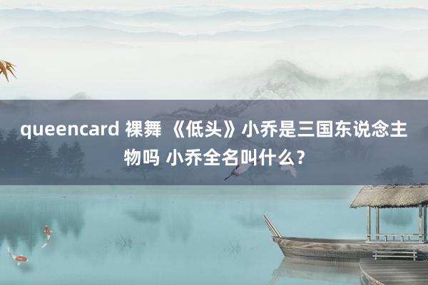 queencard 裸舞 《低头》小乔是三国东说念主物吗 小乔全名叫什么？