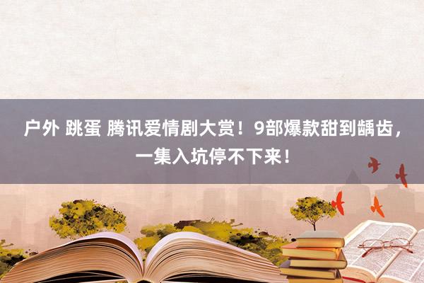 户外 跳蛋 腾讯爱情剧大赏！9部爆款甜到龋齿，一集入坑停不下来！