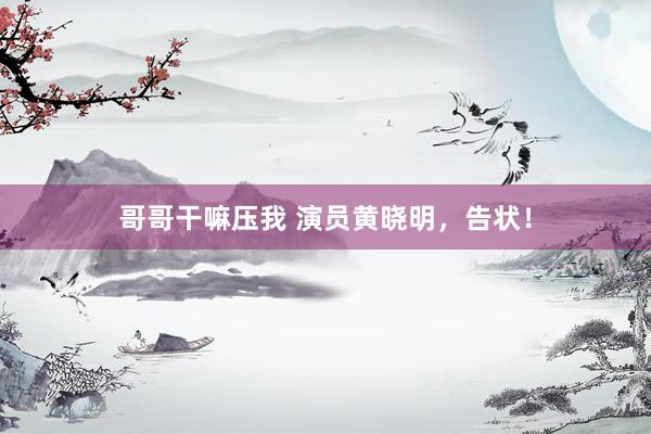 哥哥干嘛压我 演员黄晓明，告状！