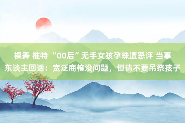 裸舞 推特 “00后”无手女孩孕珠遭恶评 当事东谈主回话：宽泛商榷没问题，但请不要吊祭孩子
