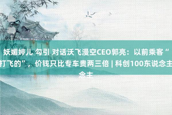 妖媚婷儿 勾引 对话沃飞漫空CEO郭亮：以前乘客“打飞的”，价钱只比专车贵两三倍 | 科创100东说念主