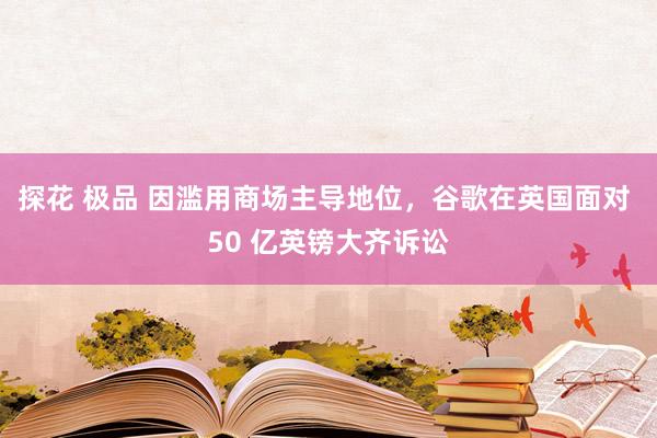 探花 极品 因滥用商场主导地位，谷歌在英国面对 50 亿英镑大齐诉讼