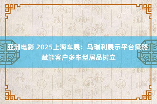 亚洲电影 2025上海车展：马瑞利展示平台策略 赋能客户多车型居品树立