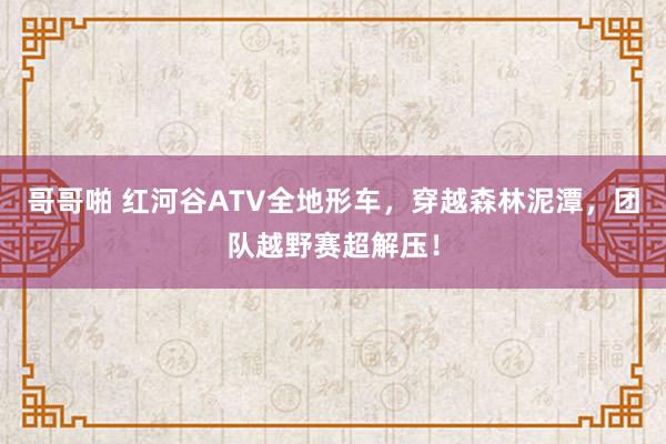 哥哥啪 红河谷ATV全地形车，穿越森林泥潭，团队越野赛超解压！