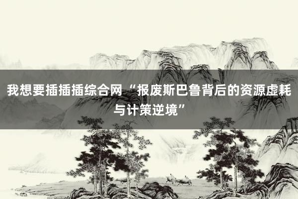我想要插插插综合网 “报废斯巴鲁背后的资源虚耗与计策逆境”