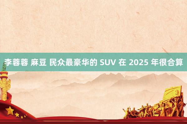 李蓉蓉 麻豆 民众最豪华的 SUV 在 2025 年很合算