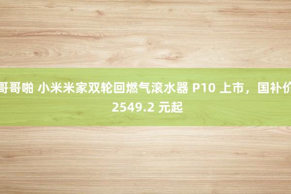 哥哥啪 小米米家双轮回燃气滚水器 P10 上市，国补价 2549.2 元起