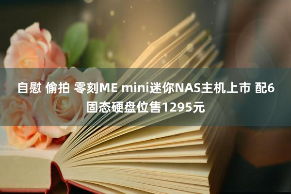自慰 偷拍 零刻ME mini迷你NAS主机上市 配6固态硬盘位售1295元
