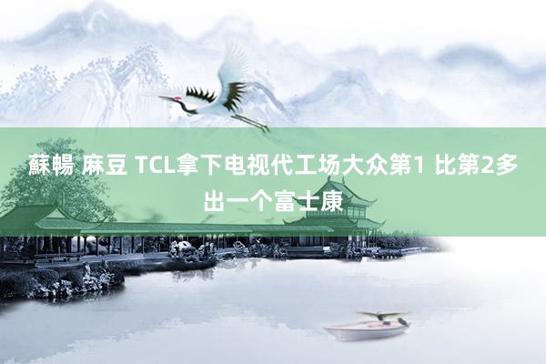 蘇暢 麻豆 TCL拿下电视代工场大众第1 比第2多出一个富士康
