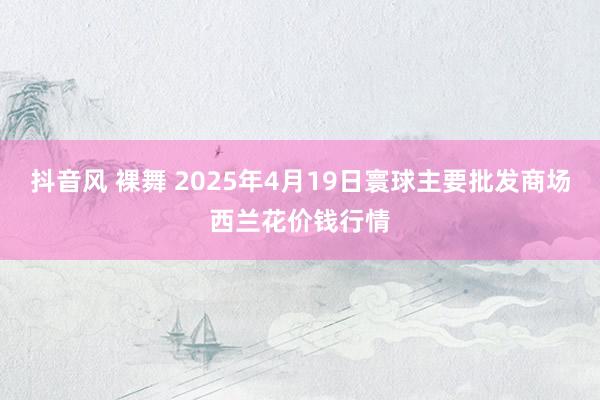 抖音风 裸舞 2025年4月19日寰球主要批发商场西兰花价钱行情