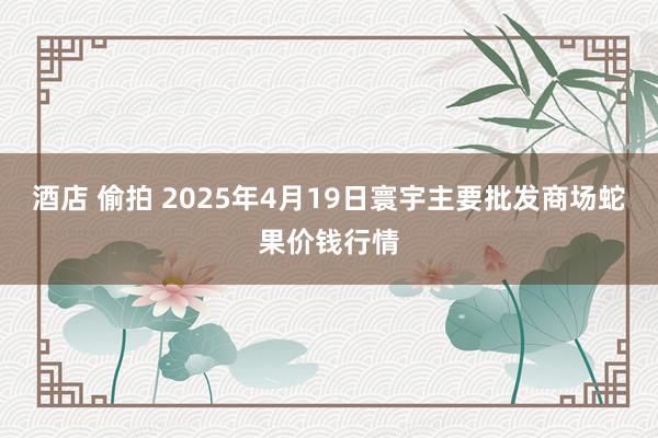 酒店 偷拍 2025年4月19日寰宇主要批发商场蛇果价钱行情