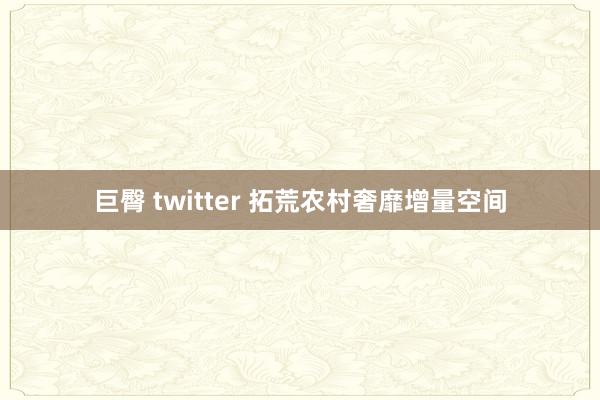 巨臀 twitter 拓荒农村奢靡增量空间