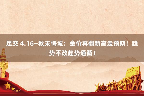 足交 4.16—秋末悔城：金价再翻新高走预期！趋势不改趁势通衢！