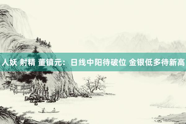 人妖 射精 董镇元：日线中阳待破位 金银低多待新高