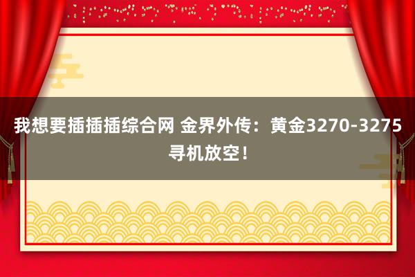 我想要插插插综合网 金界外传：黄金3270-3275寻机放空！