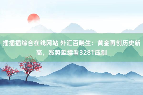 插插插综合在线网站 外汇百晓生：黄金再创历史新高，涨势延续看3281压制